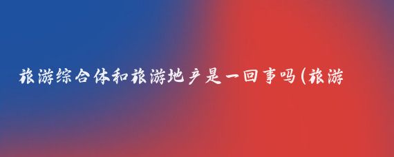 旅游综合体和旅游地产是一回事吗(旅游地产综合体)