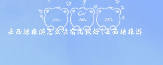 去西塘旅游怎么住宿比较好(去西塘旅游住哪里好)