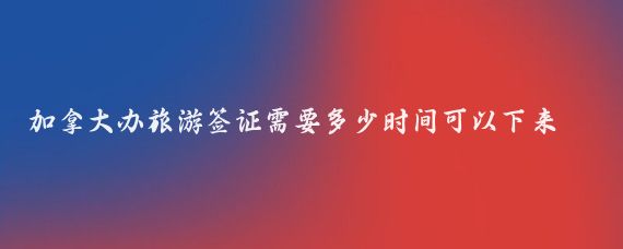 加拿大办旅游签证需要多少时间可以下来(加拿大旅游签证需要多久)