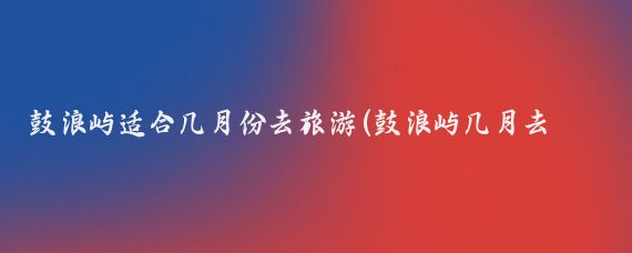 鼓浪屿适合几月份去旅游(鼓浪屿几月去旅游最好)