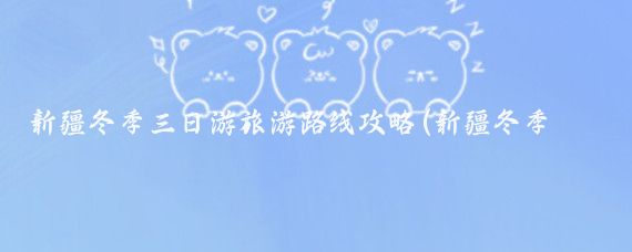 新疆冬季三日游旅游路线攻略(新疆冬季旅游线路)