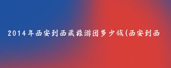 2014年西安到西藏旅游团多少钱(西安到西藏旅游报价)