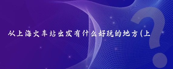 从上海火车站出发有什么好玩的地方(上海站到旅游景点)