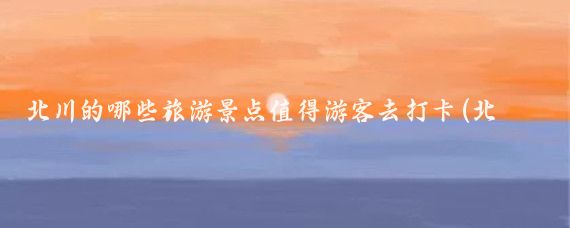 北川的哪些旅游景点值得游客去打卡(北川所有旅游景点)