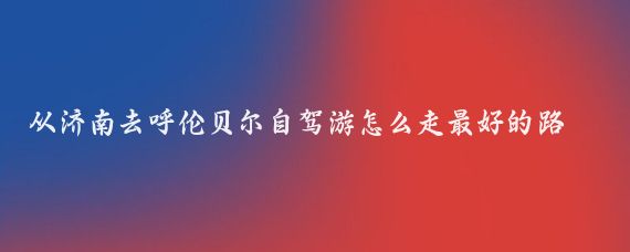 从济南去呼伦贝尔自驾游怎么走最好的路线(济南到呼伦贝尔旅游)