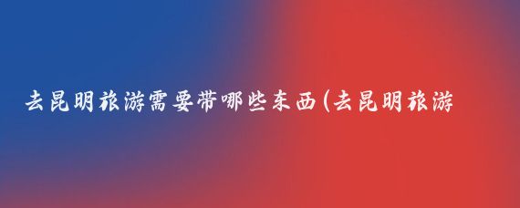 去昆明旅游需要带哪些东西(去昆明旅游必备物品)