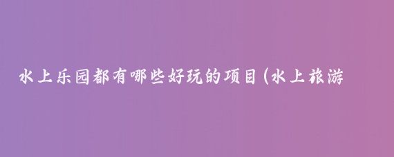 水上乐园都有哪些好玩的项目(水上旅游项目名称)