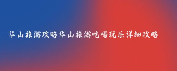 华山旅游攻略华山旅游吃喝玩乐详细攻略(福州去华山旅游攻略)