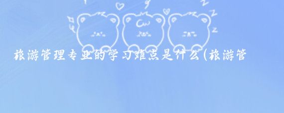 旅游管理专业的学习难点是什么(旅游管理专业难学吗)