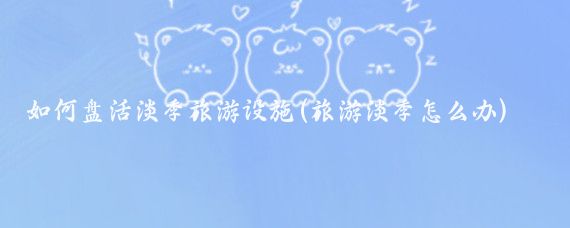 如何盘活淡季旅游设施(旅游淡季怎么办)