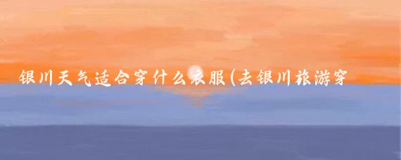 银川天气适合穿什么衣服(去银川旅游穿什么衣服)