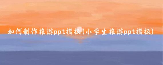 如何制作旅游ppt模板(小学生旅游ppt模板)