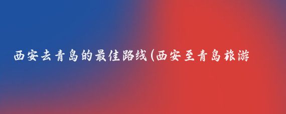 西安去青岛的最佳路线(西安至青岛旅游线路)