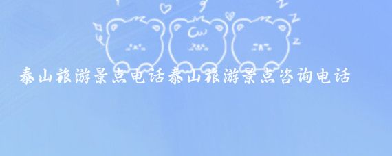 泰山旅游景点电话泰山旅游景点咨询电话(泰山旅游咨询电话)