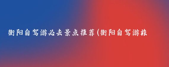 衡阳自驾游必去景点推荐(衡阳自驾游旅游攻略)