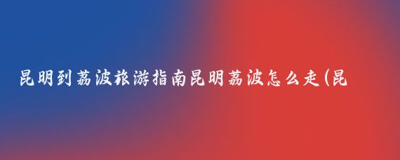昆明到荔波旅游指南昆明荔波怎么走(昆明到荔波旅游攻略)
