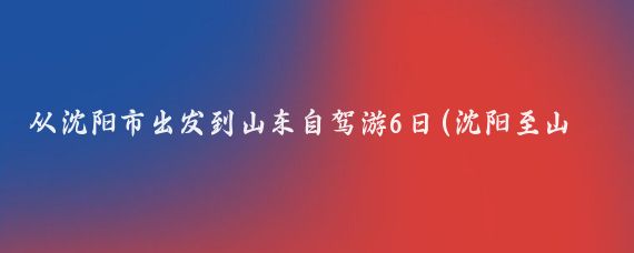 从沈阳市出发到山东自驾游6日(沈阳至山东旅游)