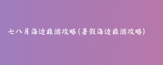 七八月海边旅游攻略(暑假海边旅游攻略)
