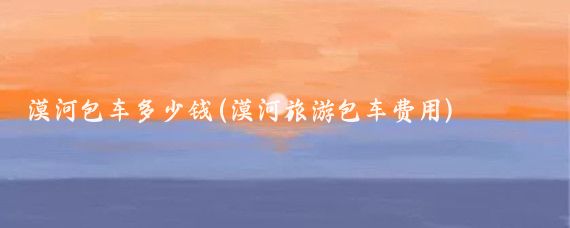 漠河包车多少钱(漠河旅游包车费用)