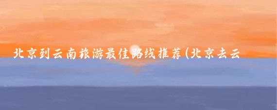 北京到云南旅游最佳路线推荐(北京去云南旅游攻略)
