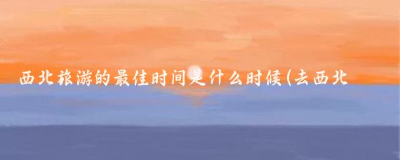 西北旅游的最佳时间是什么时候(去西北旅游的最佳时间)