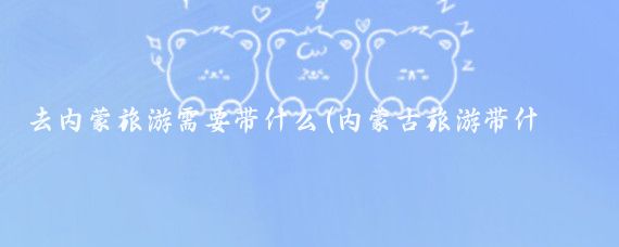 去内蒙旅游需要带什么(内蒙古旅游带什么)