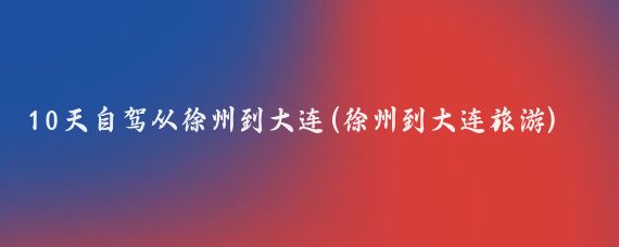 10天自驾从徐州到大连(徐州到大连旅游)