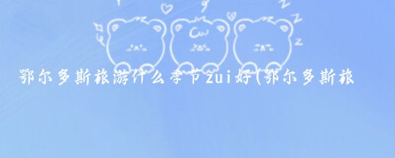 鄂尔多斯旅游什么季节zui好(鄂尔多斯旅游季节)