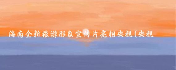 海南全新旅游形象宣传片亮相央视(央视海南旅游宣传片)