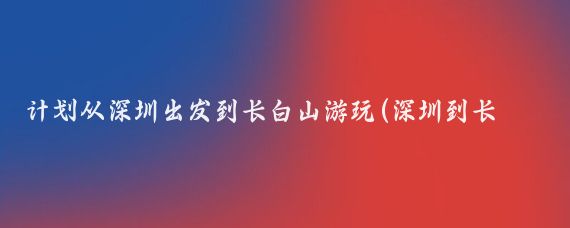计划从深圳出发到长白山游玩(深圳到长白山旅游)