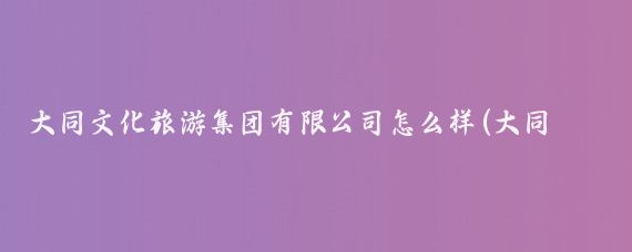 大同文化旅游集团有限公司怎么样(大同市文化旅游集团)