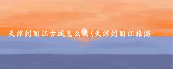 天津到丽江古城怎么去(天津到丽江旅游攻略)