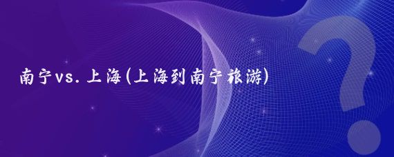 南宁vs.上海(上海到南宁旅游)