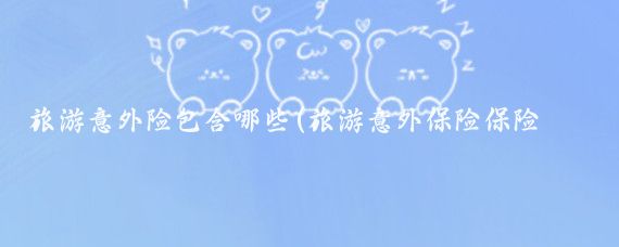 旅游意外险包含哪些(旅游意外保险保险那些)