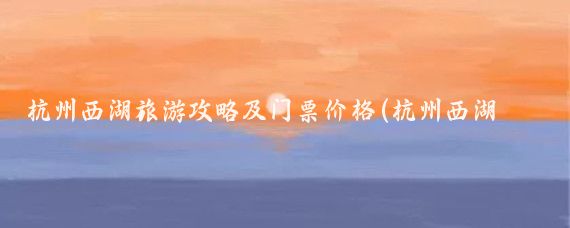 杭州西湖旅游攻略及门票价格(杭州西湖景点旅游攻略)