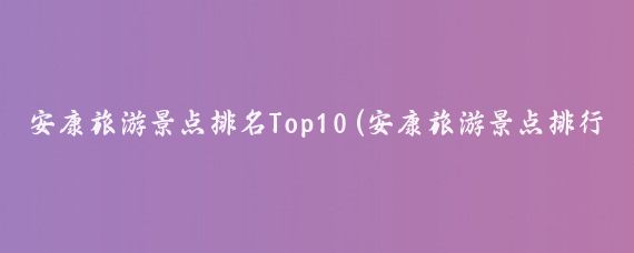 安康旅游景点排名Top10(安康旅游景点排行)