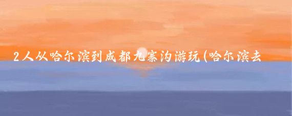 2人从哈尔滨到成都九寨沟游玩(哈尔滨去成都旅游)