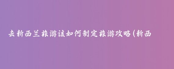 去新西兰旅游该如何制定旅游攻略(新西兰冬天旅游攻略)