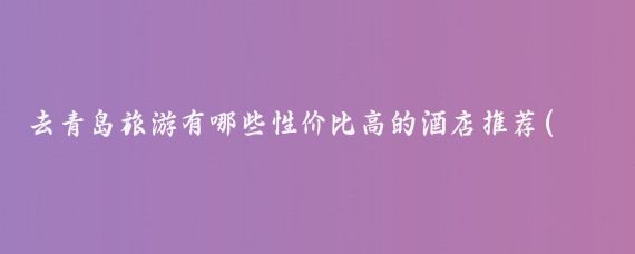 去青岛旅游有哪些性价比高的酒店推荐(去青岛旅游推荐的酒店)