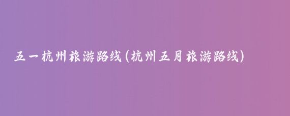 五一杭州旅游路线(杭州五月旅游路线)