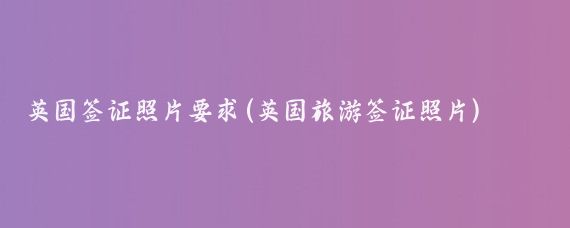 英国签证照片要求(英国旅游签证照片)