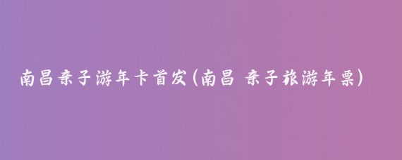 南昌亲子游年卡首发(南昌 亲子旅游年票)