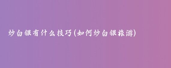 炒白银有什么技巧(如何炒白银旅游)