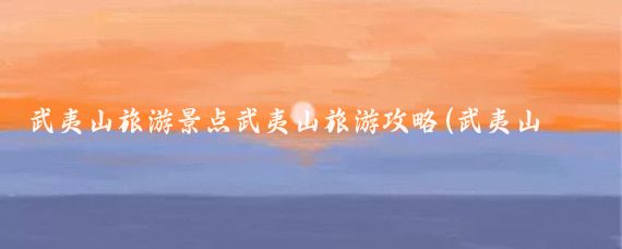 武夷山旅游景点武夷山旅游攻略(武夷山旅游概况)