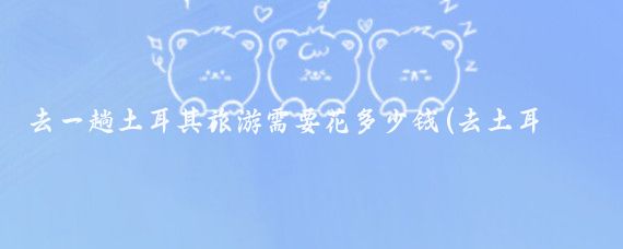 去一趟土耳其旅游需要花多少钱(去土耳其旅游价钱)