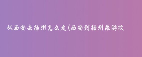 从西安去扬州怎么走(西安到扬州旅游攻略)