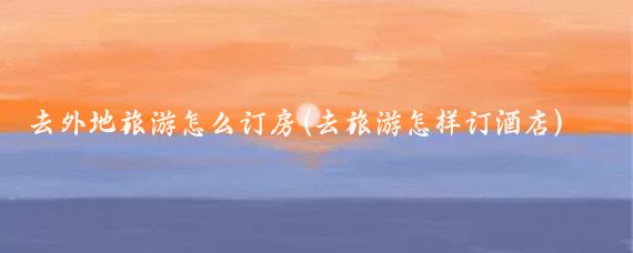 去外地旅游怎么订房(去旅游怎样订酒店)