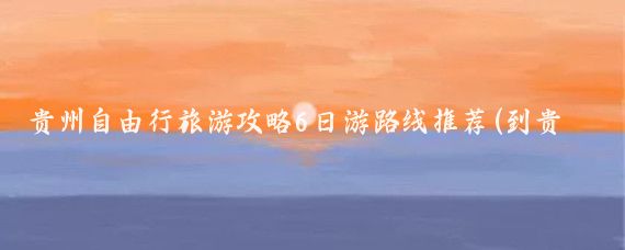 贵州自由行旅游攻略6日游路线推荐(到贵州旅游自由行路线)