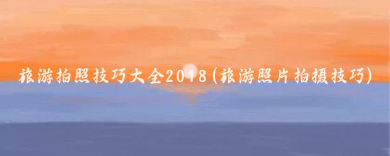 旅游拍照技巧大全2018(旅游照片拍摄技巧)