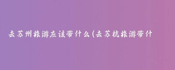 去苏州旅游应该带什么(去苏杭旅游带什么)